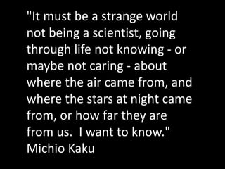 "It must be a strange world
not being a scientist, going
through life not knowing - or
maybe not caring - about
where the air came from, and
where the stars at night came
from, or how far they are
from us. I want to know."
Michio Kaku
 