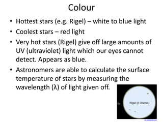 Colour
• Hottest stars (e.g. Rigel) – white to blue light
• Coolest stars – red light
• Very hot stars (Rigel) give off large amounts of
UV (ultraviolet) light which our eyes cannot
detect. Appears as blue.
• Astronomers are able to calculate the surface
temperature of stars by measuring the
wavelength (λ) of light given off.
en.wikipedia.org
 