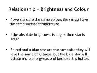Relationship – Brightness and Colour
• If two stars are the same colour, they must have
the same surface temperature.
• If the absolute brightness is larger, then star is
larger.
• If a red and a blue star are the same size they will
have the same brightness, but the blue star will
radiate more energy/second because it is hotter.
 
