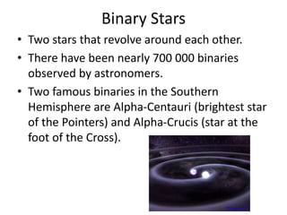 Binary Stars
• Two stars that revolve around each other.
• There have been nearly 700 000 binaries
observed by astronomers.
• Two famous binaries in the Southern
Hemisphere are Alpha-Centauri (brightest star
of the Pointers) and Alpha-Crucis (star at the
foot of the Cross).
www.space.com
 