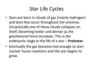 Star Life Cycles
• Stars are born in clouds of gas (mainly hydrogen)
and dust that occur throughout the universe.
Occasionally one of these clouds collapses on
itself, becoming hotter and denser as the
gravitational force increases. This is the
embryonic stage in the life of a star – Protostar.
• Eventually the gas becomes hot enough to start
nuclear fusion reactions and the star begins to
grow.
 