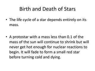 Birth and Death of Stars
• The life cycle of a star depends entirely on its
mass.
• A protostar with a mass less than 0.1 of the
mass of the sun will continue to shrink but will
never get hot enough for nuclear reactions to
begin. It will fade to form a small red star
before turning cold and dying.
 