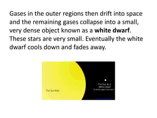 Gases in the outer regions then drift into space
and the remaining gases collapse into a small,
very dense object known as a white dwarf.
These stars are very small. Eventually the white
dwarf cools down and fades away.
ircamera.as.arizona.edu
 