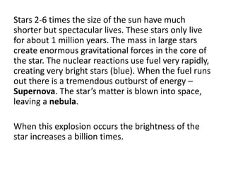 Stars 2-6 times the size of the sun have much
shorter but spectacular lives. These stars only live
for about 1 million years. The mass in large stars
create enormous gravitational forces in the core of
the star. The nuclear reactions use fuel very rapidly,
creating very bright stars (blue). When the fuel runs
out there is a tremendous outburst of energy –
Supernova. The star’s matter is blown into space,
leaving a nebula.
When this explosion occurs the brightness of the
star increases a billion times.
 