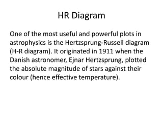 HR Diagram
One of the most useful and powerful plots in
astrophysics is the Hertzsprung-Russell diagram
(H-R diagram). It originated in 1911 when the
Danish astronomer, Ejnar Hertzsprung, plotted
the absolute magnitude of stars against their
colour (hence effective temperature).
 