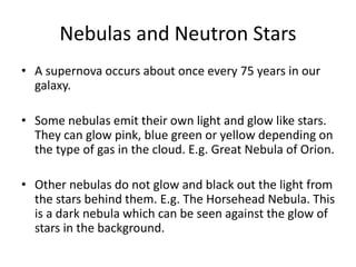Nebulas and Neutron Stars
• A supernova occurs about once every 75 years in our
galaxy.
• Some nebulas emit their own light and glow like stars.
They can glow pink, blue green or yellow depending on
the type of gas in the cloud. E.g. Great Nebula of Orion.
• Other nebulas do not glow and black out the light from
the stars behind them. E.g. The Horsehead Nebula. This
is a dark nebula which can be seen against the glow of
stars in the background.
 