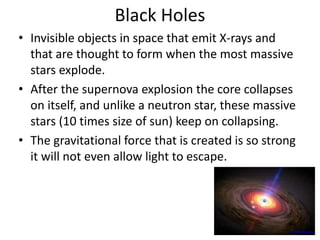 Black Holes
• Invisible objects in space that emit X-rays and
that are thought to form when the most massive
stars explode.
• After the supernova explosion the core collapses
on itself, and unlike a neutron star, these massive
stars (10 times size of sun) keep on collapsing.
• The gravitational force that is created is so strong
it will not even allow light to escape.
www.nasa.gov
 