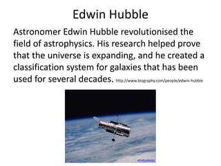 Edwin Hubble
Astronomer Edwin Hubble revolutionised the
field of astrophysics. His research helped prove
that the universe is expanding, and he created a
classification system for galaxies that has been
used for several decades. http://www.biography.com/people/edwin-hubble
asd.gsfc.nasa.gov
 