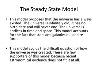 The Steady State Model
• This model proposes that the universe has always
existed. The universe is infinitely old, it has no
birth date and will never end. The universe is
endless in time and space. This model accounts
for the fact that stars and galaxies die and re-
form.
• This model avoids the difficult question of how
the universe was created. There are few
supporters of this model because recent
astronomical evidence does not fit it at all.
 