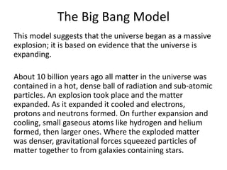 The Big Bang Model
This model suggests that the universe began as a massive
explosion; it is based on evidence that the universe is
expanding.
About 10 billion years ago all matter in the universe was
contained in a hot, dense ball of radiation and sub-atomic
particles. An explosion took place and the matter
expanded. As it expanded it cooled and electrons,
protons and neutrons formed. On further expansion and
cooling, small gaseous atoms like hydrogen and helium
formed, then larger ones. Where the exploded matter
was denser, gravitational forces squeezed particles of
matter together to from galaxies containing stars.
 