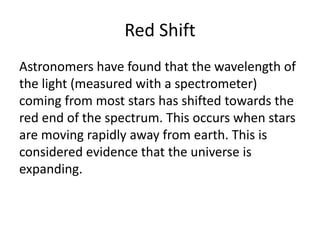 Red Shift
Astronomers have found that the wavelength of
the light (measured with a spectrometer)
coming from most stars has shifted towards the
red end of the spectrum. This occurs when stars
are moving rapidly away from earth. This is
considered evidence that the universe is
expanding.
 