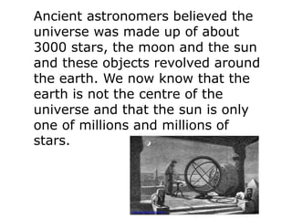 Ancient astronomers believed the
universe was made up of about
3000 stars, the moon and the sun
and these objects revolved around
the earth. We now know that the
earth is not the centre of the
universe and that the sun is only
one of millions and millions of
stars.
www.kidsastronomy.com
 