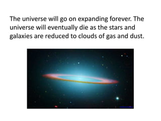 The universe will go on expanding forever. The
universe will eventually die as the stars and
galaxies are reduced to clouds of gas and dust.
www.jpl.nasa.gov
 