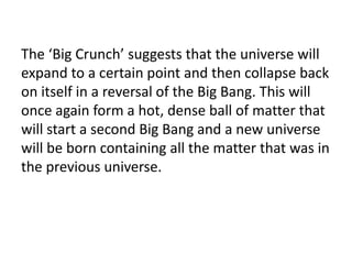 The ‘Big Crunch’ suggests that the universe will
expand to a certain point and then collapse back
on itself in a reversal of the Big Bang. This will
once again form a hot, dense ball of matter that
will start a second Big Bang and a new universe
will be born containing all the matter that was in
the previous universe.
 