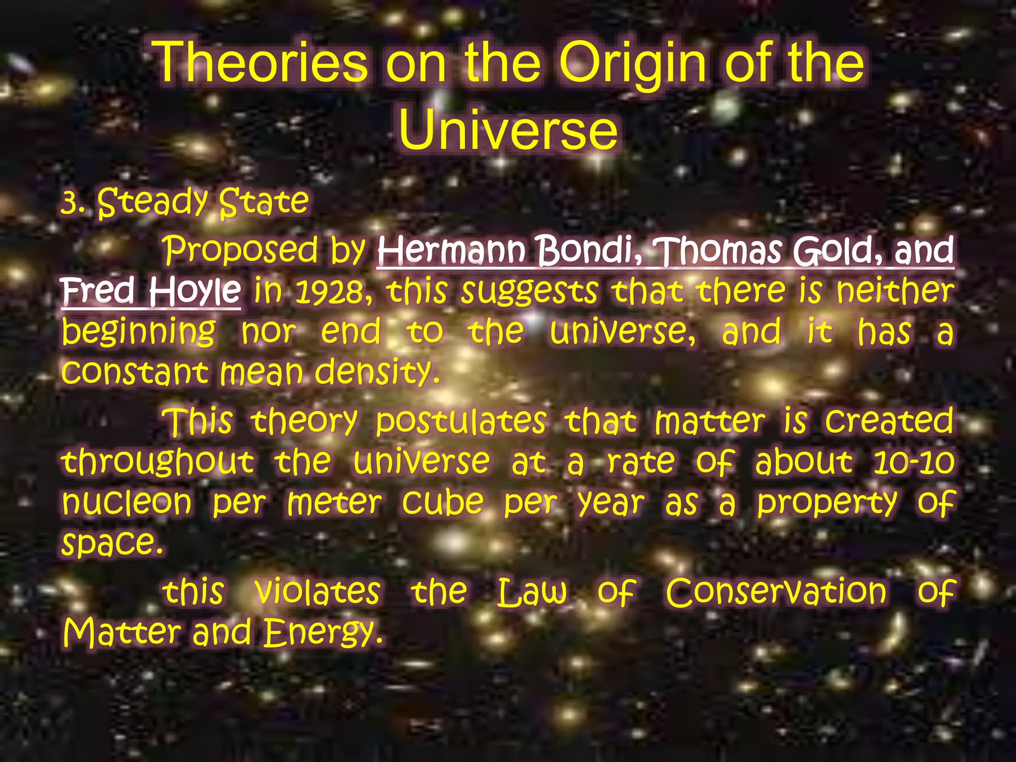 Theories on the Origin of the
Universe
3. Steady State
Proposed by Hermann Bondi, Thomas Gold, and
Fred Hoyle in 1928, this suggests that there is neither
beginning nor end to the universe, and it has a
constant mean density.
This theory postulates that matter is created
throughout the universe at a rate of about 10-10
nucleon per meter cube per year as a property of
space.
this violates the Law of Conservation of
Matter and Energy.
 