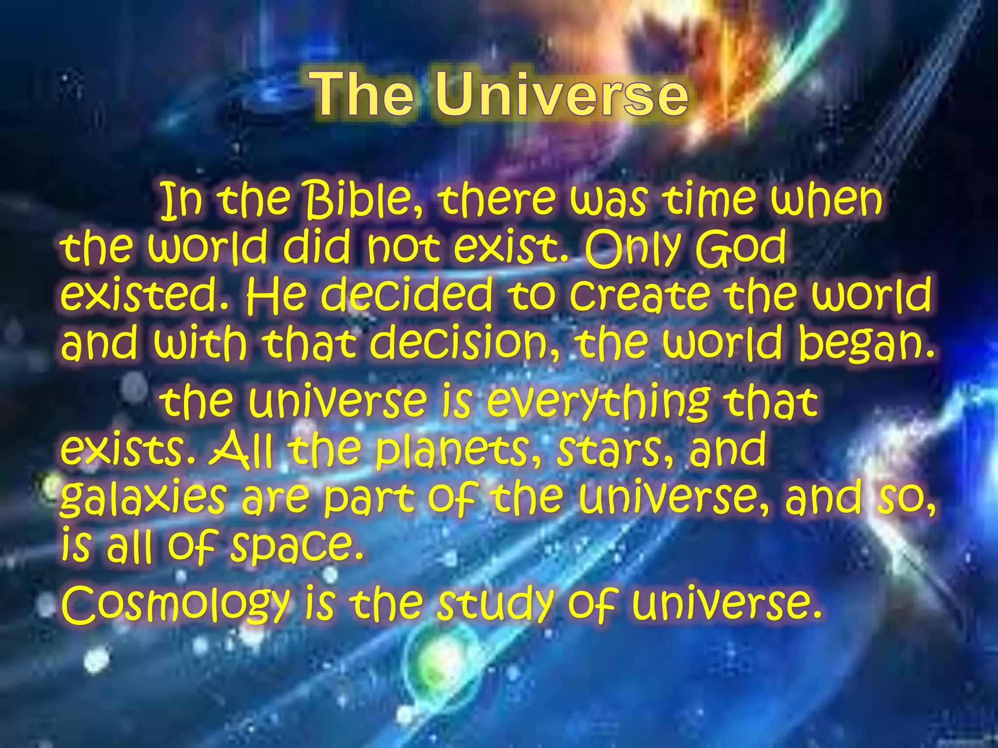 In the Bible, there was time when
the world did not exist. Only God
existed. He decided to create the world
and with that decision, the world began.
the universe is everything that
exists. All the planets, stars, and
galaxies are part of the universe, and so,
is all of space.
Cosmology is the study of universe.
 