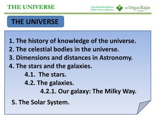 THE UNIVERSE 
THE UNIVERSE 
1. The history of knowledge of the universe. 
2. The celestial bodies in the universe. 
3. Dimensions and distances in Astronomy. 
4. The stars and the galaxies. 
4.1. The stars. 
4.2. The galaxies. 
4.2.1. Our galaxy: The Milky Way. 
5. The Solar System. 
Pepi Jaramillo Romero 
Dpto. Física y Química 
 