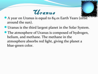 Uranus
A year on Uranus is equal to 84.01 Earth Years (orbit
around the sun).
Uranus is the third largest planet in the Solar System.
The atmosphere of Uranus is composed of hydrogen,
helium, and methane. The methane in the
atmosphere absorbs red light, giving the planet a
blue-green color.
 