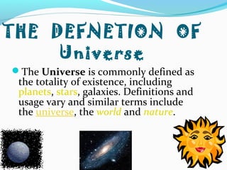 THE DEFNETION OF
Universe
The Universe is commonly defined as
the totality of existence, including
planets, stars, galaxies. Definitions and
usage vary and similar terms include
the universe, the world and nature.
 