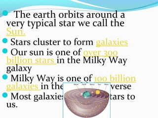  The earth orbits around a
very typical star we call the
Sun.
Stars cluster to form galaxies
Our sun is one of over 300
billion stars in the Milky Way
galaxy
Milky Way is one of 100 billion
galaxies in the visible Universe
Most galaxies look like stars to
us.
 