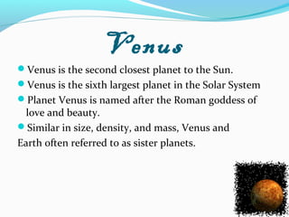 Venus
Venus is the second closest planet to the Sun.
Venus is the sixth largest planet in the Solar System
Planet Venus is named after the Roman goddess of
love and beauty.
Similar in size, density, and mass, Venus and
Earth often referred to as sister planets.
 