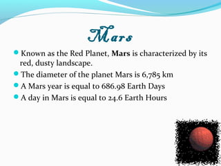 Mars
Known as the Red Planet, Mars is characterized by its
red, dusty landscape.
The diameter of the planet Mars is 6,785 km
A Mars year is equal to 686.98 Earth Days
A day in Mars is equal to 24.6 Earth Hours
 