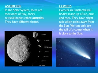 ASTEROIDS
In the Solar System, there are
thousands of tiny, rocky
celestial bodies called asteroids.
They have different shapes.
COMETS
Comets are small celestial
bodies made up of ice, dust
and rock. They have bright
tails which point away from
the Sun. We can only see
the tail of a comet when it
is close to the Sun.
 