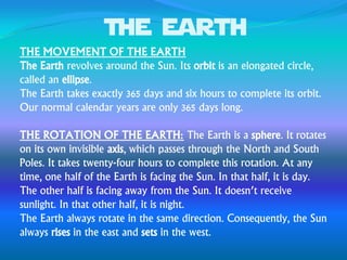 The earth
THE MOVEMENT OF THE EARTH
The Earth revolves around the Sun. Its orbit is an elongated circle,
called an ellipse.
The Earth takes exactly 365 days and six hours to complete its orbit.
Our normal calendar years are only 365 days long.
THE ROTATION OF THE EARTH: The Earth is a sphere. It rotates
on its own invisible axis, which passes through the North and South
Poles. It takes twenty-four hours to complete this rotation. At any
time, one half of the Earth is facing the Sun. In that half, it is day.
The other half is facing away from the Sun. It doesn’t receive
sunlight. In that other half, it is night.
The Earth always rotate in the same direction. Consequently, the Sun
always rises in the east and sets in the west.
 