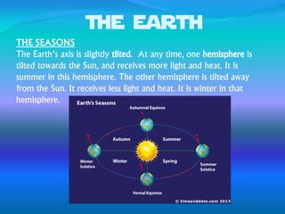 The earth
THE SEASONS
The Earth’s axis is slightly tilted. At any time, one hemisphere is
tilted towards the Sun, and receives more light and heat. It is
summer in this hemisphere. The other hemisphere is tilted away
from the Sun. It receives less light and heat. It is winter in that
hemisphere.
 