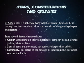 STARS, CONSTELLATIONS
AND GALAXIES
STARS: a star is a spherical body which generates light and heat
through nuclear reactions. Most stars consist of the gases hydrogen
and helium.
Stars have different characteristics:
o Colour: depending on their temperature, stars can be red, orange,
yellow, white or blue.
o Size: all stars are enormous, but some are larger than others.
o Luminosity: this refers to the amount of light from the star which
reaches the Earth.
 