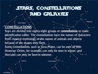 CONSTELLATIONS
Stars are divided into eighty-eight groups or constellations to make
identification easier. The constellations have the names of characters
from classical mythology or the names of animals and objects
because of the shapes they form.
Some constellations, such as Ursa Major, can be seen all year.
However Orion, for example, can only be seen in winter, and
Hercules can only be seen in summer.
STARS, CONSTELLATIONS
AND GALAXIES
 