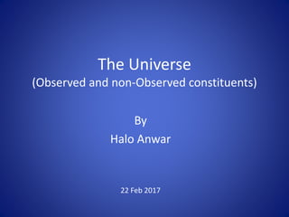 The Universe
(Observed and non-Observed constituents)
By
Halo Anwar
22 Feb 2017
 