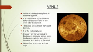 VENUS
 Venus is the brightest planet in
the solar system.
 It is seen in the sky in the east
before the sunrise and in the
west after the sunset.
 It rotates around itself from east
to west.
 It is the hottest planet.
 One day on Venus lasts 243
Earth days because Venus spins
backwards, with its sun rising in
the west and setting in the east.
 Venus has no moons and no
rings.
 