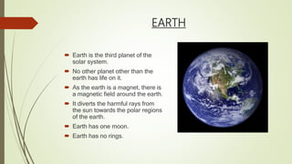 EARTH
 Earth is the third planet of the
solar system.
 No other planet other than the
earth has life on it.
 As the earth is a magnet, there is
a magnetic field around the earth.
 It diverts the harmful rays from
the sun towards the polar regions
of the earth.
 Earth has one moon.
 Earth has no rings.
 