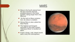 MARS
 Mars is the fourth planet from
the Sun and the second-
smallest planet in the Solar
System, being larger than only
Mercury
 .As the soil on Mars contains
iron, its colour is reddish.
 Hence Mars is also called the
Red Planet.
 The highest and longest
mountain in the solar system
"Olympus Mons' is located on
Mars.
 It has a dusty, cold, desert world
with a very thin atmosphere.
 