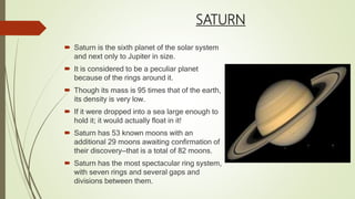 SATURN
 Saturn is the sixth planet of the solar system
and next only to Jupiter in size.
 It is considered to be a peculiar planet
because of the rings around it.
 Though its mass is 95 times that of the earth,
its density is very low.
 If it were dropped into a sea large enough to
hold it; it would actually float in it!
 Saturn has 53 known moons with an
additional 29 moons awaiting confirmation of
their discovery—that is a total of 82 moons.
 Saturn has the most spectacular ring system,
with seven rings and several gaps and
divisions between them.
 