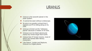 URANUS
 Uranus is the seventh planet in the
solar system.
 It cannot be seen without a telescope.
 Its axis is so greatly inclined that it
appears as if it is rolling along on its
orbit.
 Uranus is known as the “sideways
planet” because it rotates on its side.
 Uranus is an Ice Giant planet and
nearly four times larger than Earth.
 Uranus has 27 known moons, most of
which are named after literary
characters.
 Like Saturn, Jupiter and Neptune,
Uranus is a ringed planet.
 