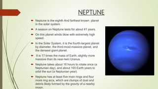 NEPTUNE
 Neptune is the eighth And farthest known planet
in the solar system.
 A season on Neptune lasts for about 41 years.
 On this planet winds blow with extremely high
speed.
 In the Solar System, it is the fourth-largest planet
by diameter, the third-most-massive planet, and
the densest giant planet.
 It is 17 times the mass of Earth, slightly more
massive than its near-twin Uranus.
 Neptune takes about 16 hours to rotate once (a
Neptunian day), and about 165 Earth years to
orbit the sun (a Neptunian year).
 Neptune has at least five main rings and four
more ring arcs, which are clumps of dust and
debris likely formed by the gravity of a nearby
moon.
 
