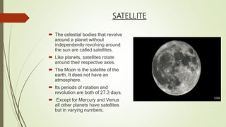 SATELLITE
 The celestial bodies that revolve
around a planet without
independently revolving around
the sun are called satellites.
 Like planets, satellites rotate
around their respective axes.
 The Moon is the satellite of the
earth. It does not have an
atmosphere.
 Its periods of rotation and
revolution are both of 27.3 days.
 Except for Mercury and Venus
all other planets have satellites
but in varying numbers.
 