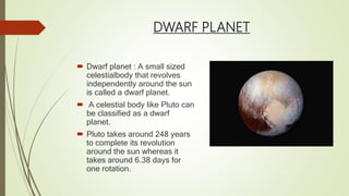 DWARF PLANET
 Dwarf planet : A small sized
celestialbody that revolves
independently around the sun
is called a dwarf planet.
 A celestial body like Pluto can
be classified as a dwarf
planet.
 Pluto takes around 248 years
to complete its revolution
around the sun whereas it
takes around 6.38 days for
one rotation.
 