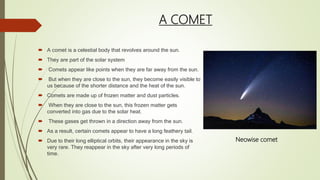 A COMET
 A comet is a celestial body that revolves around the sun.
 They are part of the solar system
 Comets appear like points when they are far away from the sun.
 But when they are close to the sun, they become easily visible to
us because of the shorter distance and the heat of the sun.
 Comets are made up of frozen matter and dust particles.
 When they are close to the sun, this frozen matter gets
converted into gas due to the solar heat.
 These gases get thrown in a direction away from the sun.
 As a result, certain comets appear to have a long feathery tail.
 Due to their long elliptical orbits, their appearance in the sky is
very rare. They reappear in the sky after very long periods of
time.
Neowise comet
 