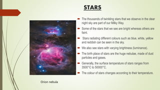 STARS
 The thousands of twinkling stars that we observe in the clear
night sky are part of our Milky Way.
 Some of the stars that we see are bright whereas others are
faint.
 Stars radiating different colours such as blue, white, yellow
and reddish can be seen in the sky.
 We also see stars with varying brightness (luminance).
 The birth place of stars are the huge nebulae, made of dust
particles and gases.
 Generally, the surface temperature of stars ranges from
3500°C to 50000°C.
 The colour of stars changes according to their temperature.
Orion nebula
 