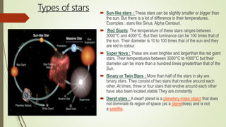Types of stars  Sun-like stars : These stars can be slightly smaller or bigger than
the sun. But there is a lot of difference in their temperatures.
Examples : stars like Sirius, Alpha Centauri.
 Red Giants: The temperature of these stars ranges between
3000°C and 4000°C. But their luminance can be 100 times that of
the sun. Their diameter is 10 to 100 times that of the sun and they
are red in colour.
 Super Nova : These are even brighter and largerthan the red giant
stars. Their temperatureis between 3000°C to 4000°C but their
diameter can be more than a hundred times greaterthan that of the
Sun.
 Binary or Twin Stars : More than half of the stars in sky are
binary stars. They consist of two stars that revolve around each
other. At times, three or four stars that revolve around each other
have also been located.otable They are constantly
 Dwraf stars : A dwarf planet is a planetary-mass object that does
not dominate its region of space (as a planetdoes) and is not
a satellite.
 