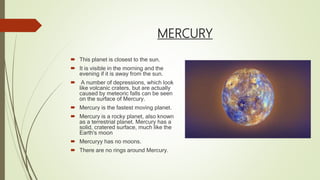 MERCURY
 This planet is closest to the sun.
 It is visible in the morning and the
evening if it is away from the sun.
 A number of depressions, which look
like volcanic craters, but are actually
caused by meteoric falls can be seen
on the surface of Mercury.
 Mercury is the fastest moving planet.
 Mercury is a rocky planet, also known
as a terrestrial planet. Mercury has a
solid, cratered surface, much like the
Earth's moon
 Mercuryy has no moons.
 There are no rings around Mercury.
 