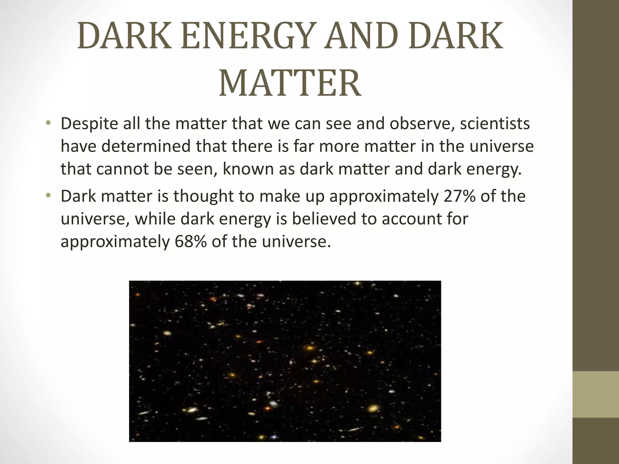 DARK ENERGY AND DARK
MATTER
• Despite all the matter that we can see and observe, scientists
have determined that there is far more matter in the universe
that cannot be seen, known as dark matter and dark energy.
• Dark matter is thought to make up approximately 27% of the
universe, while dark energy is believed to account for
approximately 68% of the universe.
 