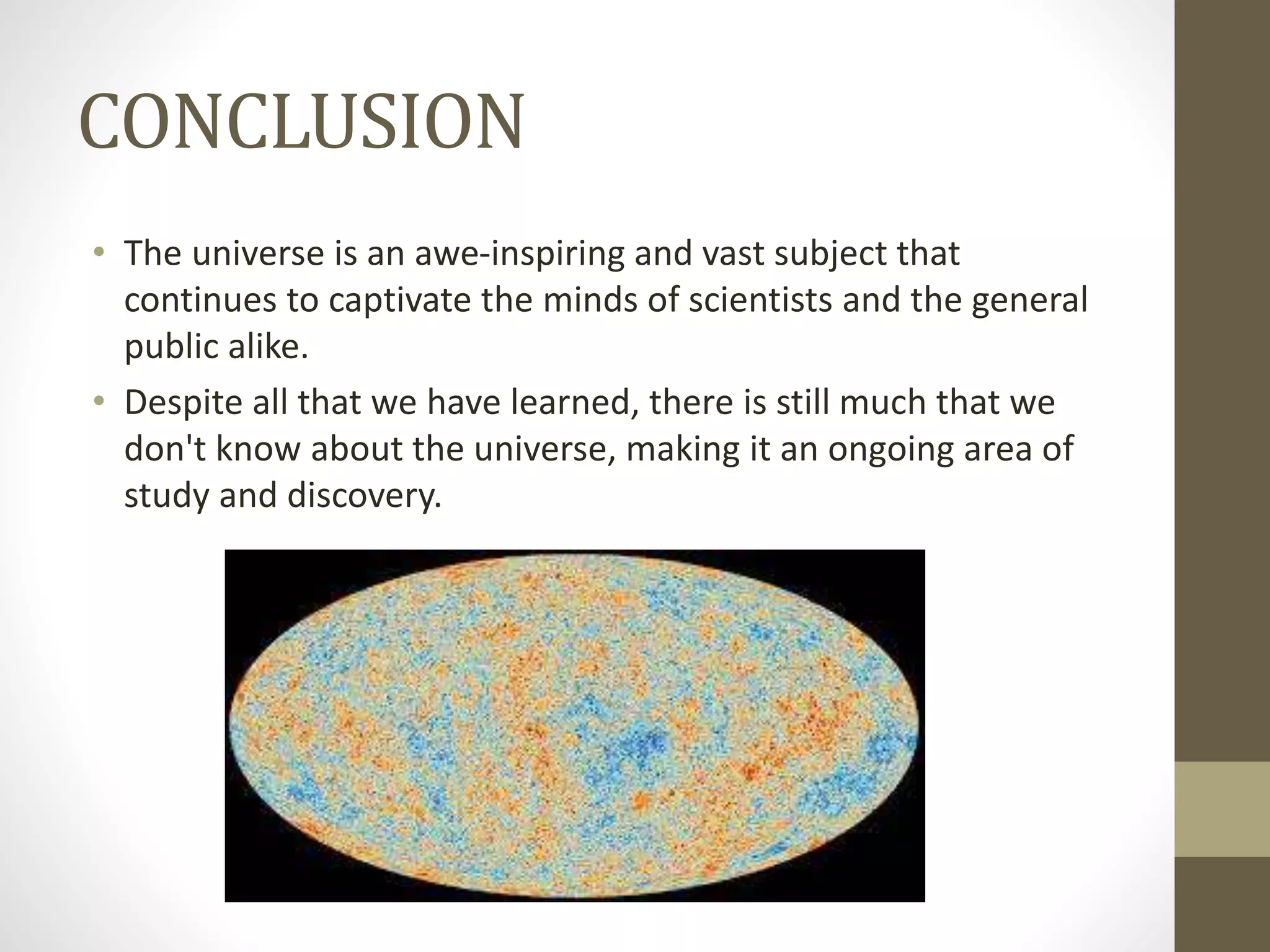 CONCLUSION
• The universe is an awe-inspiring and vast subject that
continues to captivate the minds of scientists and the general
public alike.
• Despite all that we have learned, there is still much that we
don't know about the universe, making it an ongoing area of
study and discovery.
 