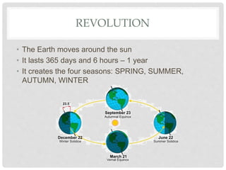 REVOLUTION
• The Earth moves around the sun
• It lasts 365 days and 6 hours – 1 year
• It creates the four seasons: SPRING, SUMMER,
AUTUMN, WINTER
 