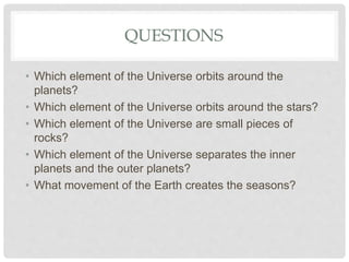 QUESTIONS
• Which element of the Universe orbits around the
planets?
• Which element of the Universe orbits around the stars?
• Which element of the Universe are small pieces of
rocks?
• Which element of the Universe separates the inner
planets and the outer planets?
• What movement of the Earth creates the seasons?
 
