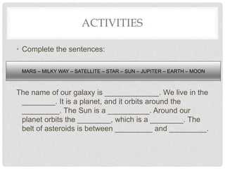ACTIVITIES
• Complete the sentences:
The name of our galaxy is _____________. We live in the
________. It is a planet, and it orbits around the
_________. The Sun is a __________. Around our
planet orbits the ________, which is a ________. The
belt of asteroids is between _________ and _________.
MARS – MILKY WAY – SATELLITE – STAR – SUN – JUPITER – EARTH – MOON
 