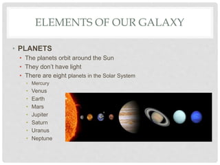 ELEMENTS OF OUR GALAXY
• PLANETS
• The planets orbit around the Sun
• They don’t have light
• There are eight planets in the Solar System
• Mercury
• Venus
• Earth
• Mars
• Jupiter
• Saturn
• Uranus
• Neptune
 
